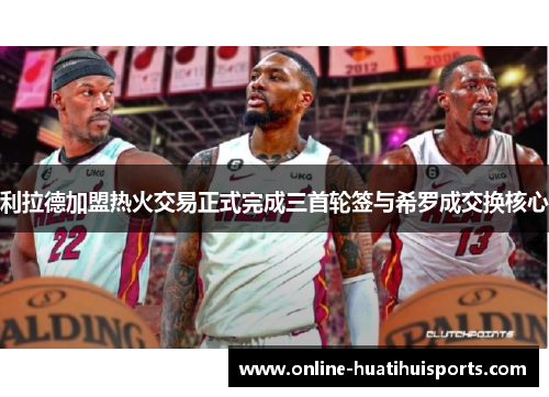 利拉德加盟热火交易正式完成三首轮签与希罗成交换核心