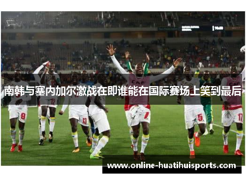 南韩与塞内加尔激战在即谁能在国际赛场上笑到最后