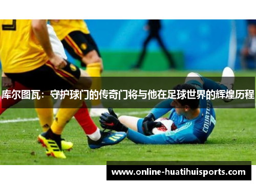 库尔图瓦：守护球门的传奇门将与他在足球世界的辉煌历程